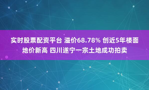 实时股票配资平台 溢价68.78% 创近5年楼面地价新高 四川遂宁一宗土地成功拍卖