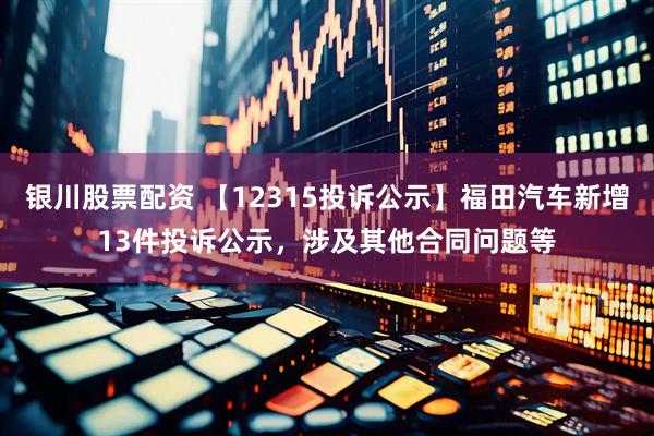 银川股票配资 【12315投诉公示】福田汽车新增13件投诉公示，涉及其他合同问题等