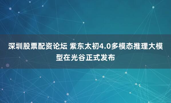 深圳股票配资论坛 紫东太初4.0多模态推理大模型在光谷正式发布