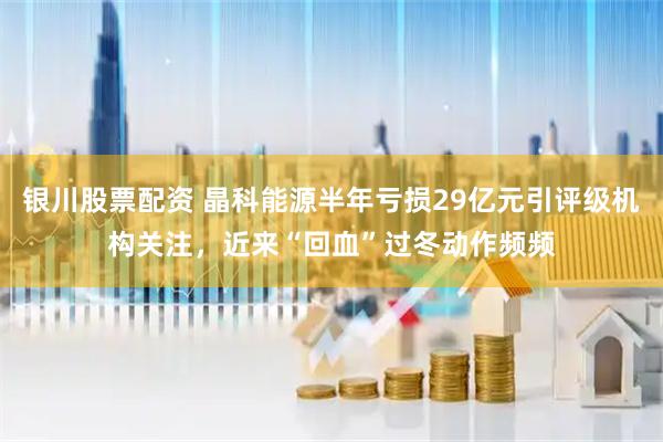 银川股票配资 晶科能源半年亏损29亿元引评级机构关注，近来“回血”过冬动作频频