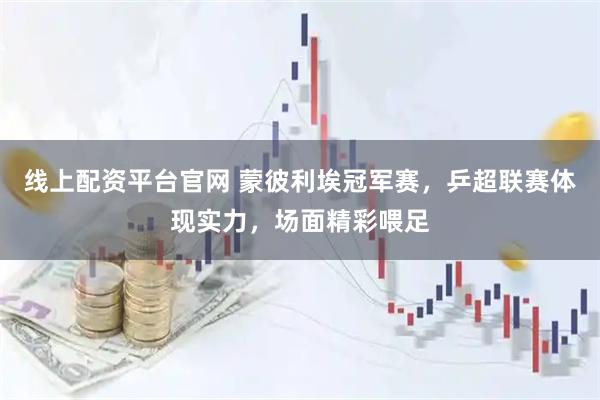 线上配资平台官网 蒙彼利埃冠军赛，乒超联赛体现实力，场面精彩喂足