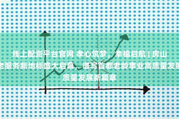 线上配资平台官网 孝心筑梦，幸福启航 | 房山良乡养老服务新地标盛大启幕，谱写首都老龄事业高质量发展新篇章