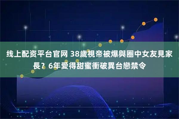 线上配资平台官网 38歲視帝被爆與圈中女友見家長? 6年愛得甜蜜衝破異台戀禁令