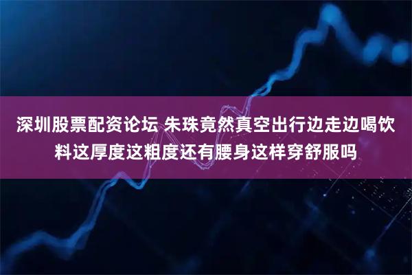 深圳股票配资论坛 朱珠竟然真空出行边走边喝饮料这厚度这粗度还有腰身这样穿舒服吗