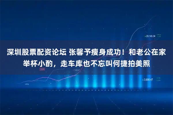 深圳股票配资论坛 张馨予瘦身成功！和老公在家举杯小酌，走车库也不忘叫何捷拍美照