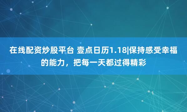 在线配资炒股平台 壹点日历1.18|保持感受幸福的能力,把每一天都过得精彩