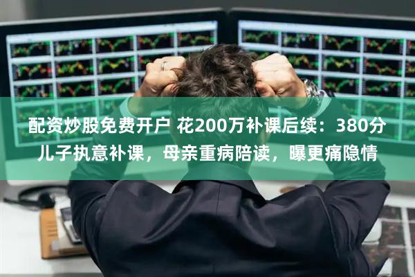配资炒股免费开户 花200万补课后续:380分儿子执意补课,母亲重病陪读,曝更痛隐情