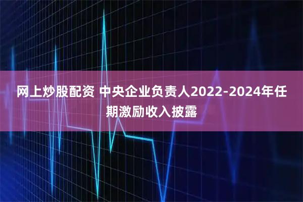网上炒股配资 中央企业负责人2022-2024年任期激励收入披露