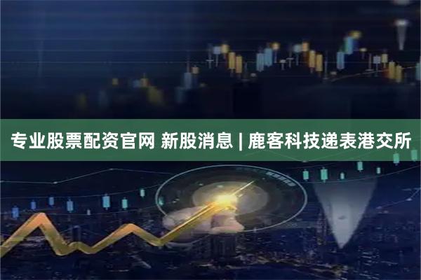 专业股票配资官网 新股消息 | 鹿客科技递表港交所