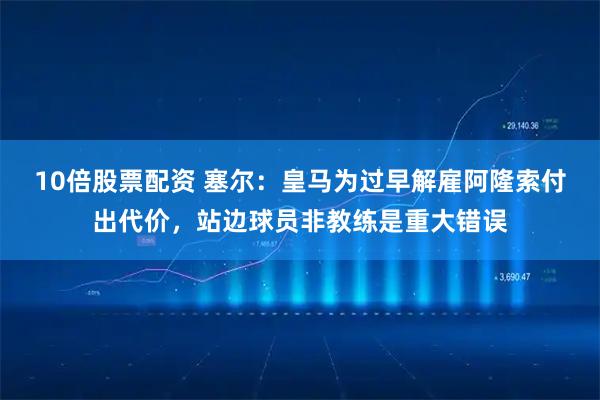 10倍股票配资 塞尔：皇马为过早解雇阿隆索付出代价，站边球员非教练是重大错误