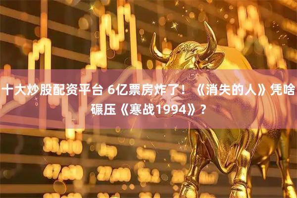 十大炒股配资平台 6亿票房炸了！《消失的人》凭啥碾压《寒战1994》？