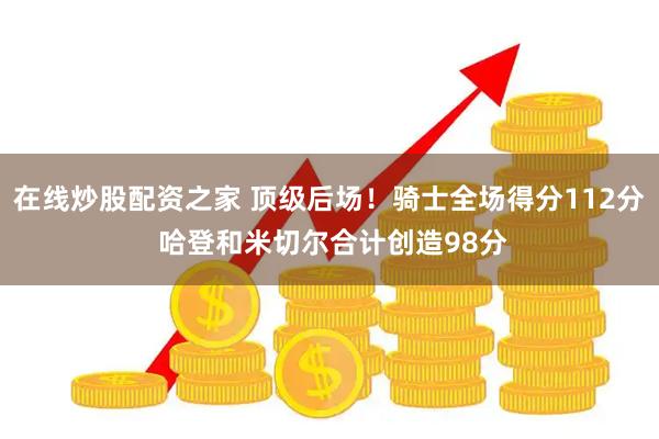 在线炒股配资之家 顶级后场！骑士全场得分112分 哈登和米切尔合计创造98分